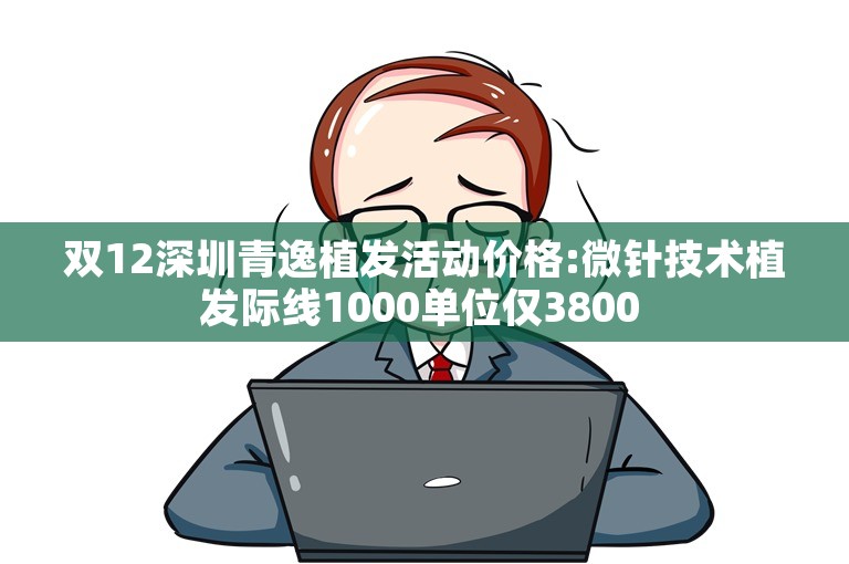 双12深圳青逸植发活动价格:微针技术植发际线1000单位仅3800 