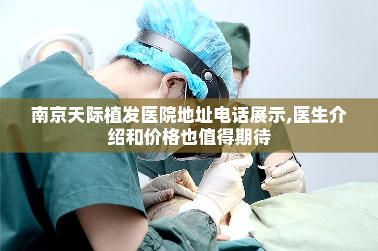 南京天际植发医院地址电话展示,医生介绍和价格也值得期待